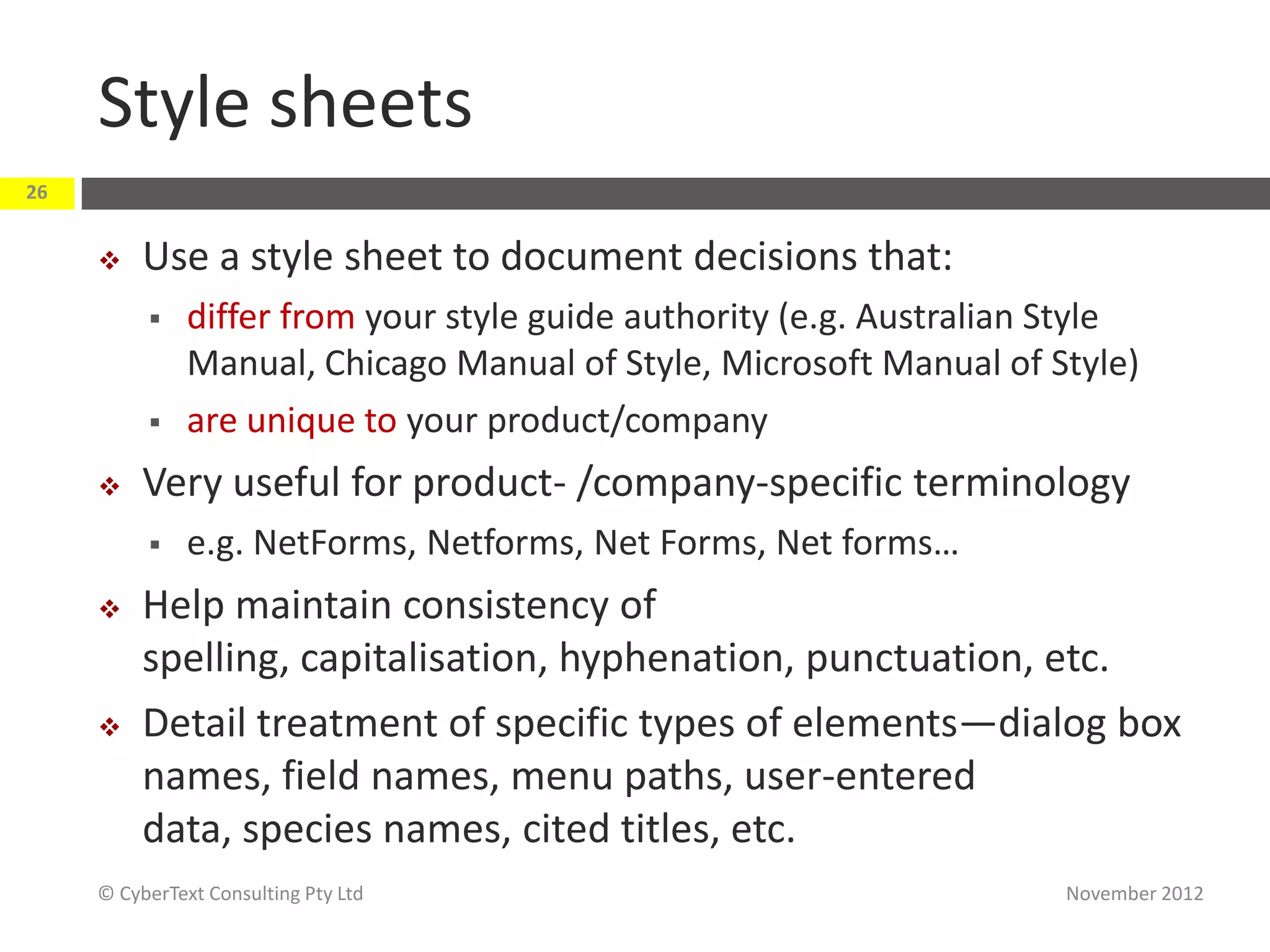 Style sheets
26


         Use a style sheet to document decisions that:
              differ from your style guide authority (e.g. Australian Style
               Manual, Chicago Manual of Style, Microsoft Manual of Style)
              are unique to your product/company
         Very useful for product- /company-specific terminology
              e.g. NetForms, Netforms, Net Forms, Net forms…
         Help maintain consistency of
          spelling, capitalisation, hyphenation, punctuation, etc.
         Detail treatment of specific types of elements—dialog box
          names, field names, menu paths, user-entered
          data, species names, cited titles, etc.
     © CyberText Consulting Pty Ltd                                    November 2012
 