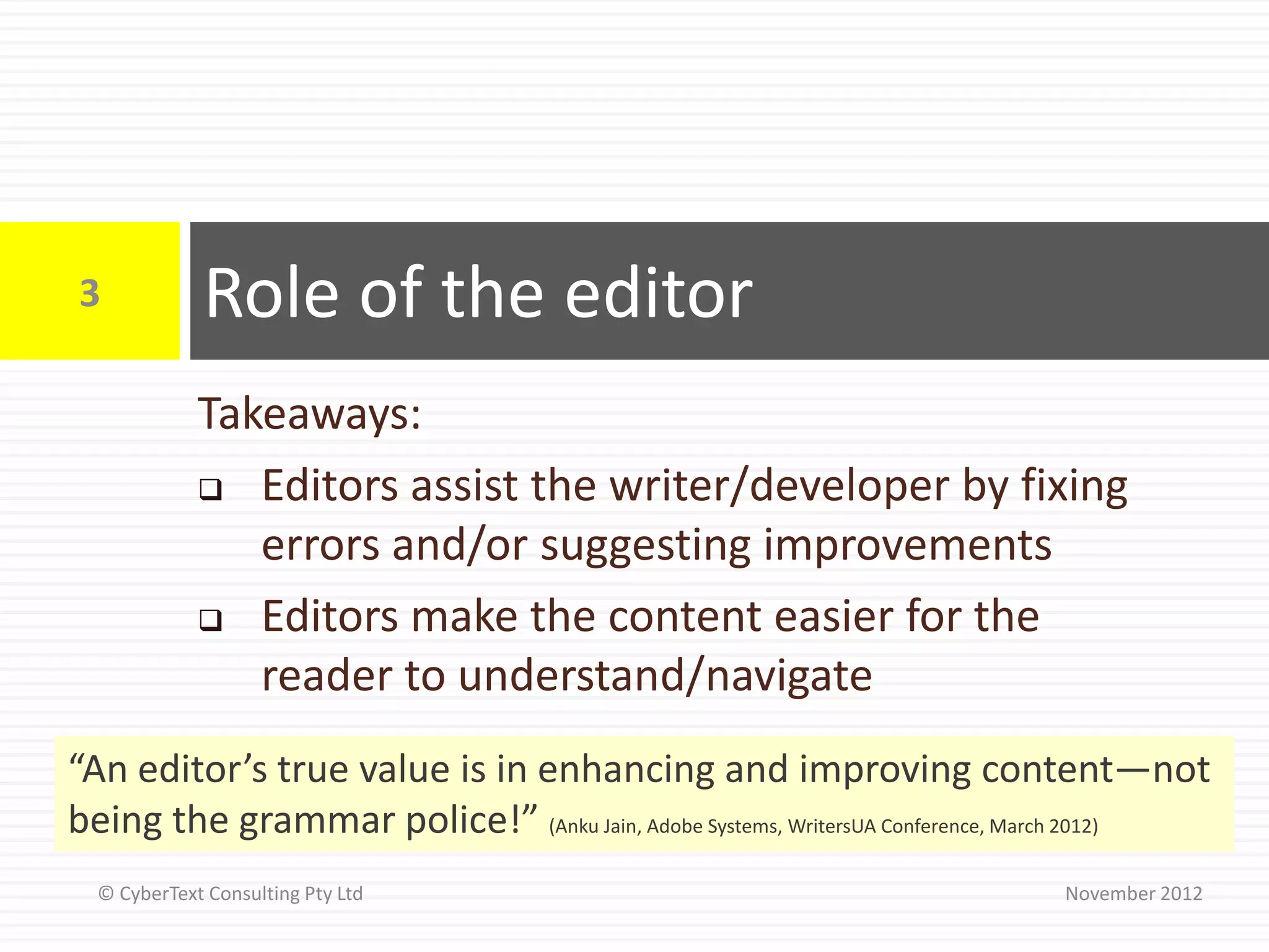 3            Role of the editor
             Takeaways:
              Editors assist the writer/developer by fixing
                errors and/or suggesting improvements
              Editors make the content easier for the

                reader to understand/navigate
“An editor’s true value is in enhancing and improving content—not
being the grammar police!” (Anku Jain, Adobe Systems, WritersUA Conference, March 2012)
  © CyberText Consulting Pty Ltd                                           November 2012
 