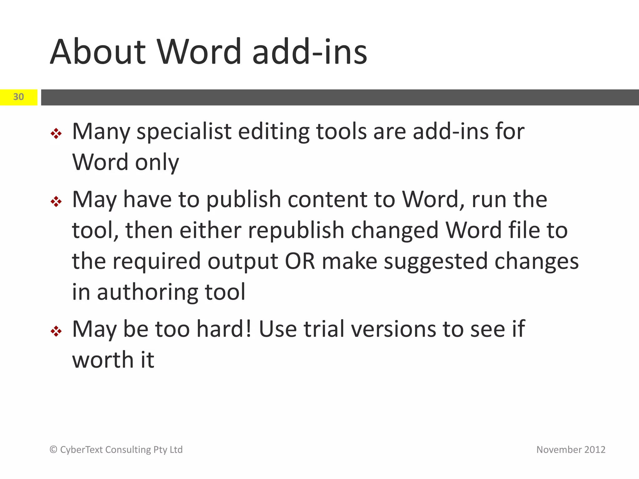About Word add-ins
30


         Many specialist editing tools are add-ins for
          Word only
         May have to publish content to Word, run the
          tool, then either republish changed Word file to
          the required output OR make suggested changes
          in authoring tool
         May be too hard! Use trial versions to see if
          worth it


     © CyberText Consulting Pty Ltd                  November 2012
 