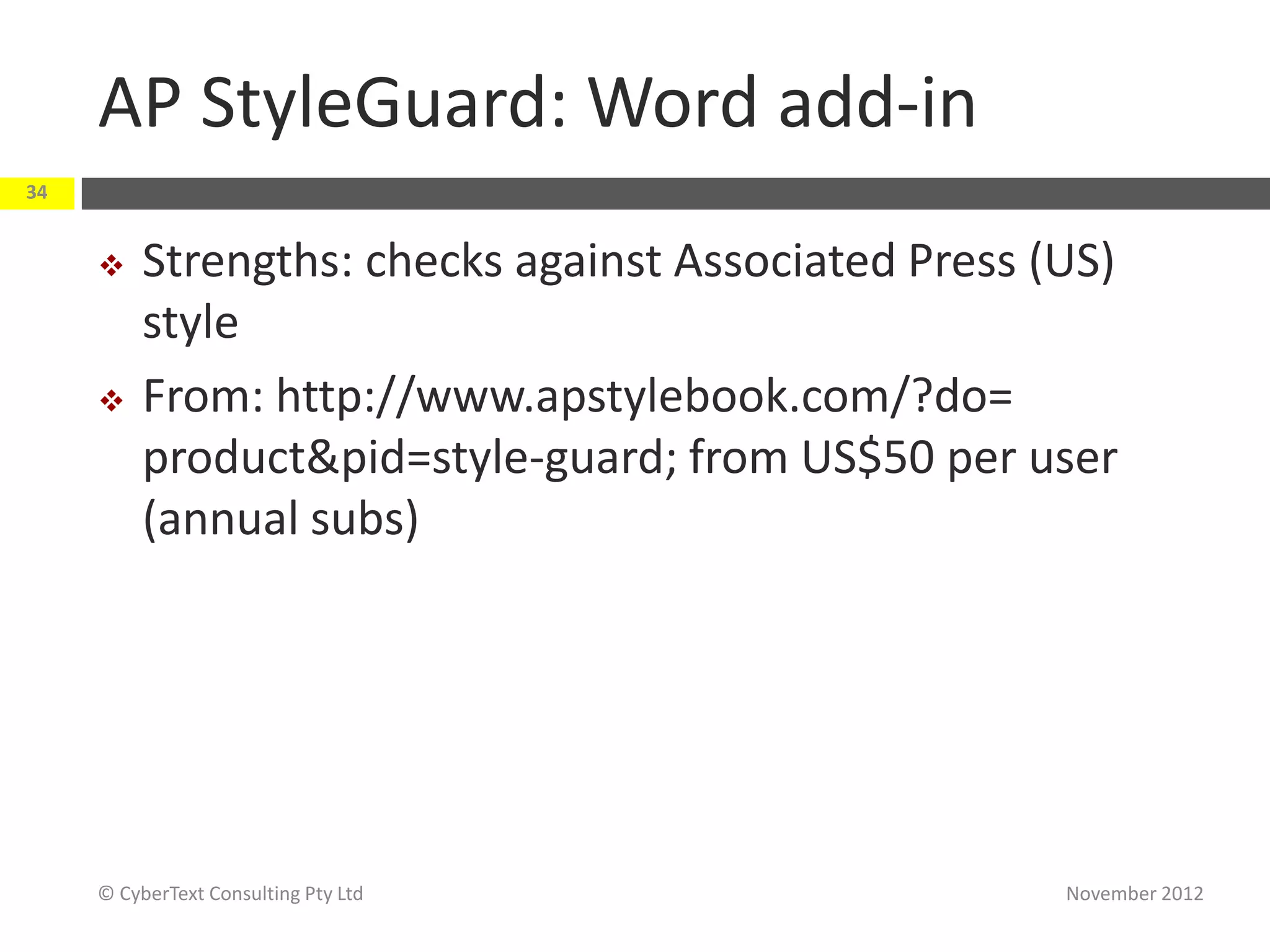 AP StyleGuard: Word add-in
34


         Strengths: checks against Associated Press (US)
          style
         From: http://www.apstylebook.com/?do=
          product&pid=style-guard; from US$50 per user
          (annual subs)




     © CyberText Consulting Pty Ltd                   November 2012
 