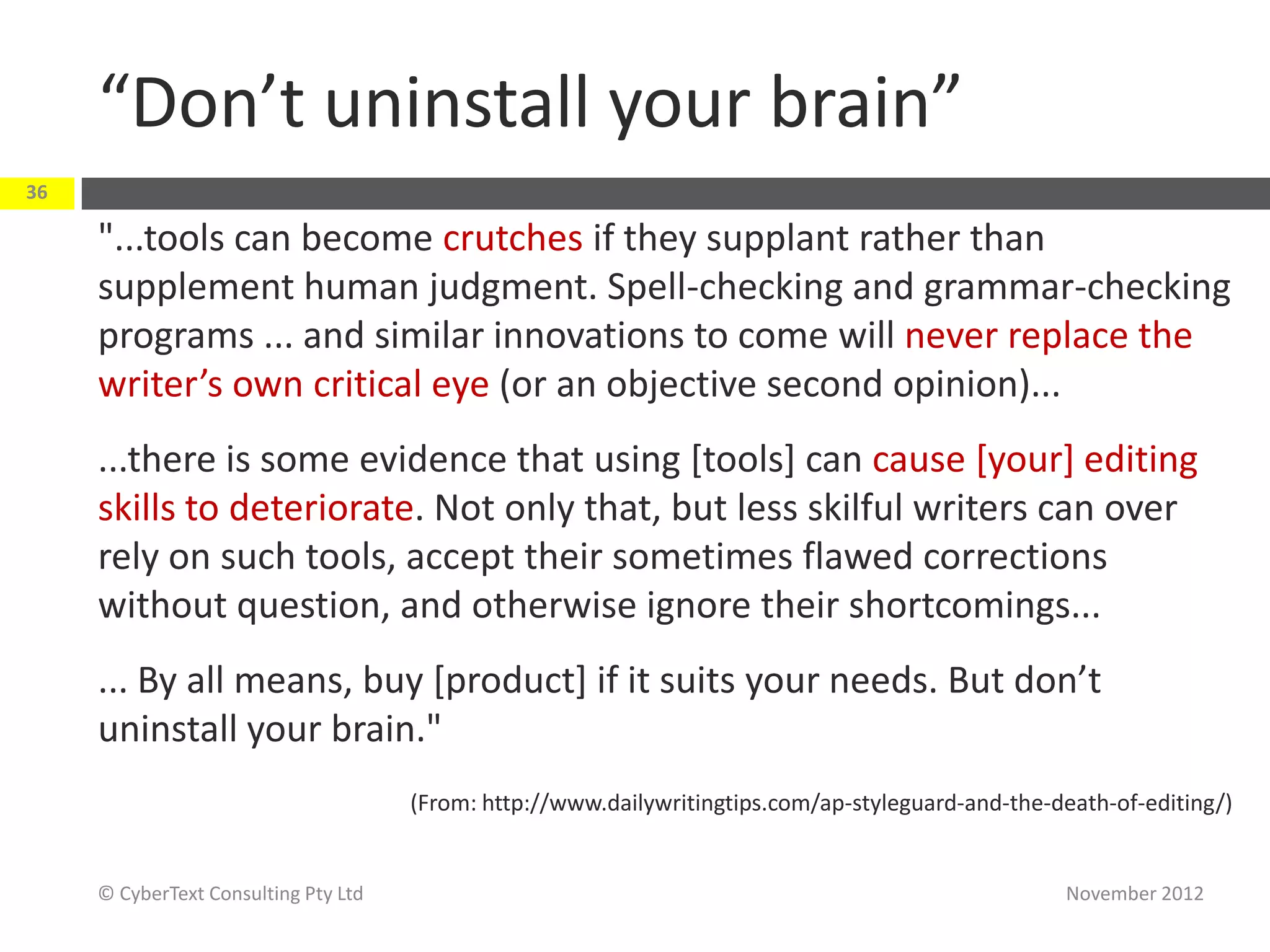 “Don’t uninstall your brain”
36

     "...tools can become crutches if they supplant rather than
     supplement human judgment. Spell-checking and grammar-checking
     programs ... and similar innovations to come will never replace the
     writer’s own critical eye (or an objective second opinion)...
     ...there is some evidence that using [tools] can cause [your] editing
     skills to deteriorate. Not only that, but less skilful writers can over
     rely on such tools, accept their sometimes flawed corrections
     without question, and otherwise ignore their shortcomings...
     ... By all means, buy [product] if it suits your needs. But don’t
     uninstall your brain."
                                      (From: http://www.dailywritingtips.com/ap-styleguard-and-the-death-of-editing/)


     © CyberText Consulting Pty Ltd                                                                 November 2012
 