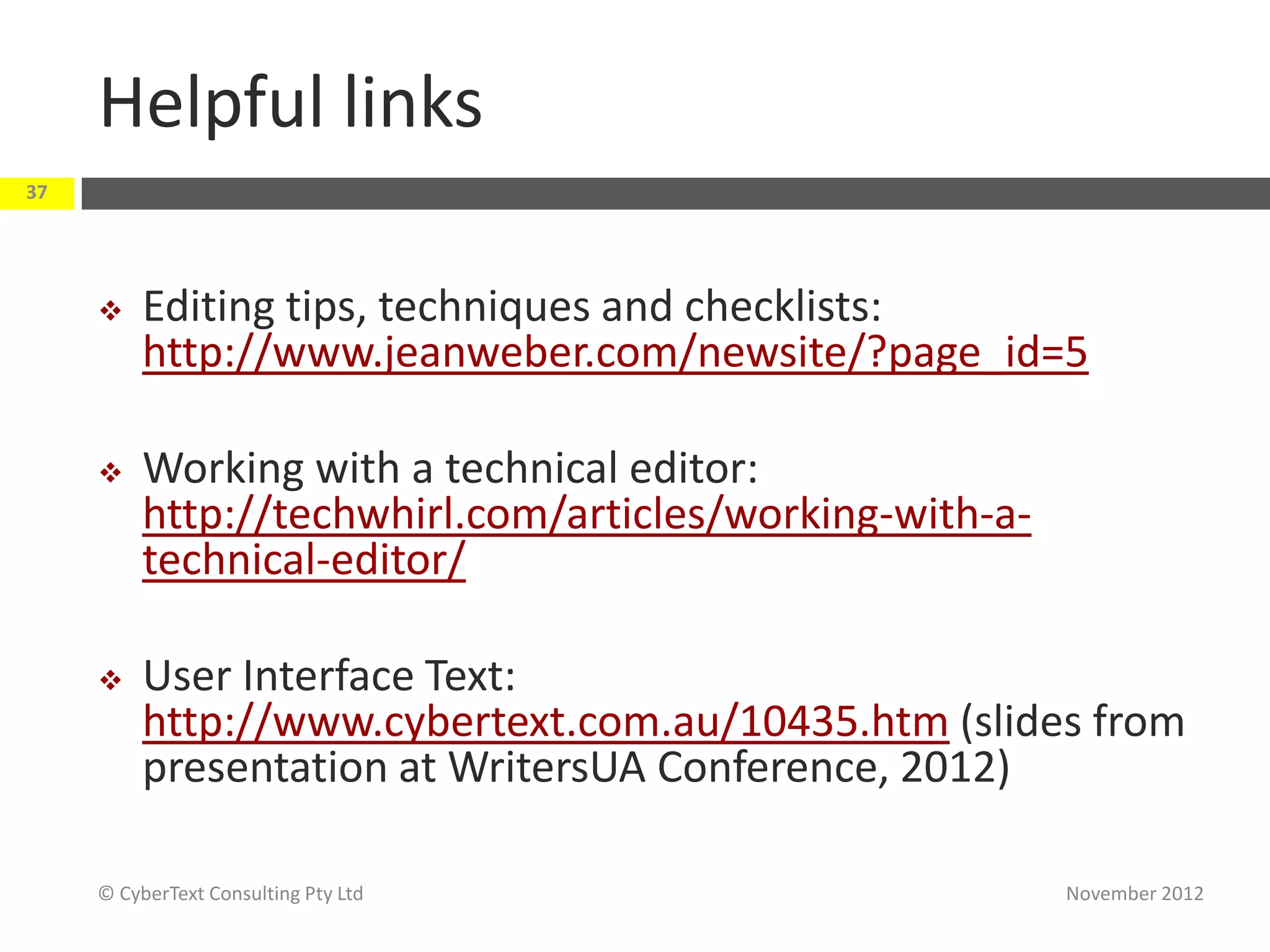 Helpful links
37




         Editing tips, techniques and checklists:
          http://www.jeanweber.com/newsite/?page_id=5

         Working with a technical editor:
          http://techwhirl.com/articles/working-with-a-
          technical-editor/

         User Interface Text:
          http://www.cybertext.com.au/10435.htm (slides from
          presentation at WritersUA Conference, 2012)

     © CyberText Consulting Pty Ltd                       November 2012
 
