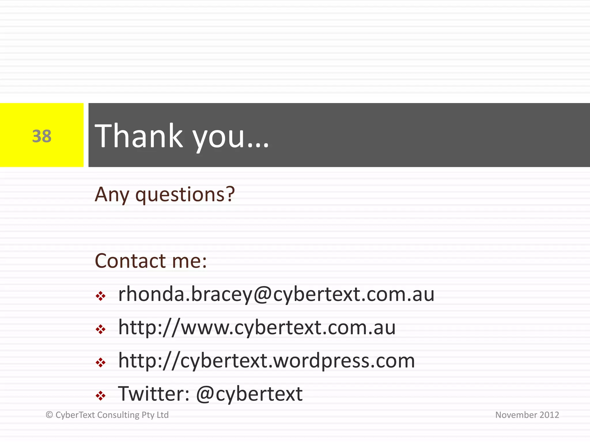 38          Thank you…
            Any questions?

            Contact me:
             rhonda.bracey@cybertext.com.au

             http://www.cybertext.com.au

             http://cybertext.wordpress.com

             Twitter: @cybertext
 © CyberText Consulting Pty Ltd                November 2012
 