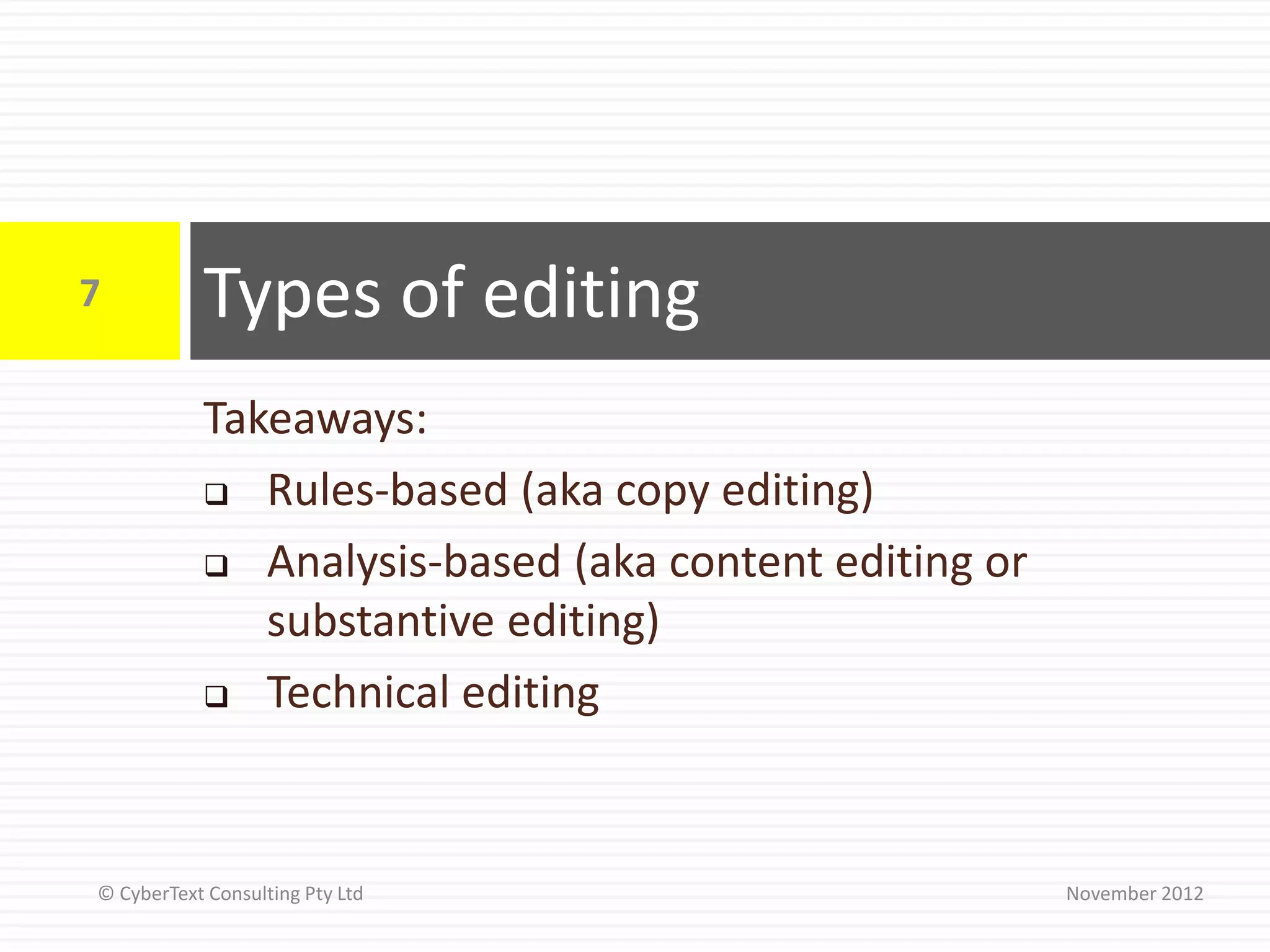 7          Types of editing
           Takeaways:
            Rules-based (aka copy editing)

            Analysis-based (aka content editing or
              substantive editing)
            Technical editing




© CyberText Consulting Pty Ltd                        November 2012
 