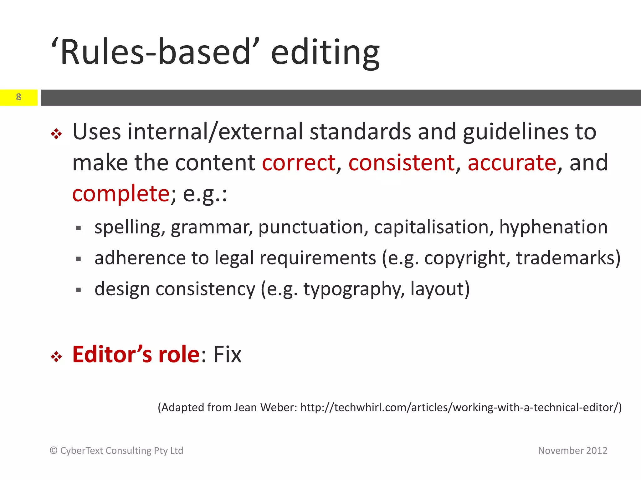 ‘Rules-based’ editing
8


        Uses internal/external standards and guidelines to
         make the content correct, consistent, accurate, and
         complete; e.g.:
             spelling, grammar, punctuation, capitalisation, hyphenation
             adherence to legal requirements (e.g. copyright, trademarks)
             design consistency (e.g. typography, layout)


        Editor’s role: Fix
                            (Adapted from Jean Weber: http://techwhirl.com/articles/working-with-a-technical-editor/)


    © CyberText Consulting Pty Ltd                                                                  November 2012
 