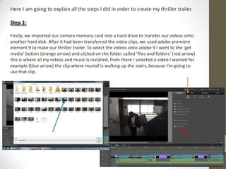 Here I am going to explain all the steps I did in order to create my thriller trailer.
Step 1:
Firstly, we imported our camera memory card into a hard drive to transfer our videos onto
another hard disk. After it had been transferred the video clips, we used adobe premiere
element 9 to make our thriller trailer. To select the videos onto adobe 9 I went to the ‘get
media’ button (orange arrow) and clicked on the folder called ‘files and folders’ (red arrow)
this is where all my videos and music is installed, from there I selected a video I wanted for
example (blue arrow) the clip where mustaf is walking up the stairs, because I’m going to
use that clip.
 