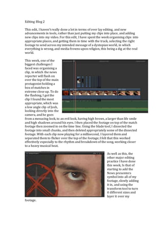 Editing Blog 2 
This edit, I haven’t really done a lot in terms of over lay editing, and new 
advancements in tools, rather than just putting my clips into place, and adding 
new clips into my video. For this edit, I have spent the week organising clips into 
appropriate places, and getting them in time with the track, selecting the right 
footage to send across my intended message of a dystopian world, in which 
everything is wrong, and media frowns upon religion, this being a dig at the real 
world. 
This week, one of the 
biggest challenges I 
faced was organising a 
clip, in which the news 
reporter will flash on 
over the top of the main 
protagonist holding a 
box of matches in 
extreme close up. To do 
the flashing, I got the 
clip I found the most 
appropriate, which was 
a low angle clip of Josh, 
looking directly into the 
camera, and he goes 
from a menacing look, to an evil look, having high brows, a larger than life smile 
and high shadows around his eyes. I then placed the footage on top of the match 
footage then zoomed in on the time line. Using the blade tool, I dissected the 
footage into small chunks, and then deleted appropriately some of the dissected 
footage. With each clip now playing for a millisecond, I layered them and 
separated them to flicker over the top of the footage; I felt that this worked 
effectively especially to the rhythm and breakdown of the song, working closer 
to a heavy musical beat. 
As well as this, the 
other major editing 
practice I have done 
this week, Is that of 
starting to add the 
News presenters 
symbol into all of my 
footage, slowly adding 
it in, and using the 
transform tool to turn 
it different sizes and 
layer it over my 
footage. 
 