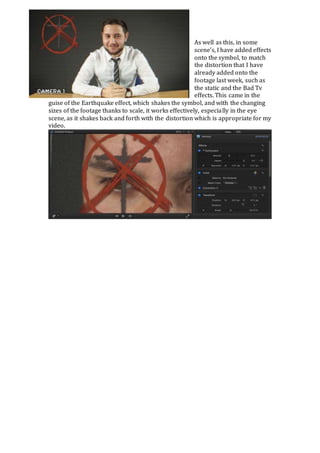 As well as this, in some 
scene’s, I have added effects 
onto the symbol, to match 
the distortion that I have 
already added onto the 
footage last week, such as 
the static and the Bad Tv 
effects. This came in the 
guise of the Earthquake effect, which shakes the symbol, and with the changing 
sizes of the footage thanks to scale, it works effectively, especially in the eye 
scene, as it shakes back and forth with the distortion which is appropriate for my 
video. 
