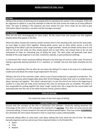 MICRO ELEMENTS OF FILM : Part 6




EDITING
Editing is the process of selecting and arranging shots to reproduce the scenes in the screenplay. A film will
be organised or edited in a way that attempts to hide the fact that scenes are made up of many different
shots. The type of editing in the sequence you have chosen for your micro study can be used to give
information about characters, narrative and the messages conveyed.

THE PROCESS
Films are not shot chronologically (in story order). All the scenes from one location are shot together
despite where they appear in the film.

When the editor receives the material, he/she receives them in this shooting order and not the story order,
so must begin to piece them together. Placing whole scenes next to other whole scenes is only the
beginning of the editor’s job and constitutes a very ‘rough assembly’. Rarely are whole scenes done in one
shot (or set-up) and rarely are they simply placed next to each other, but instead have to be cut and
interwoven to make an interesting way of telling the story. The story order will generally have been
decided at the script stage but it can alter, sometimes radically, in post-production (editing).

In mainstream film ‘classic continuity editing’ devised in the early days of cinema is often used. This kind of
editing is generally deemed will done if it is ‘seamless’ or ‘invisible’ and one shot leads smoothly into the
next.

When we are watching a film we often do not notice the editing if it is done in this way as it is deliberately
unobtrusive and allows the viewer to get engrossed in the story.

Editing is the first of the cinematic codes, which is part of post-production as opposed to production. This
means it is a process which largely takes place after all the footage has been shot, and in so simple terms is
about ‘piecing it all together’. The editor’s physical job is to join the end of one shot to the beginning of
another in a way that will make sense (construct the story to narrative) and run smoothly. The editor is
also responsible for putting together the initial ‘rough’ sound track. (On a large film the sound editor will
eventually take over this role as the editor becomes mainly a picture editor).

                                             TYPES OF EDITING

                             You need to be aware of two main types of editing.

                                            CONTINUITY EDITING
Ensures that the narrative of the film is continuous and unbroken. Continuity editing preserves the
chronology of the story in a film and gives the impression of real time. Time does not jump around with
continuity editing; it moves forward in the way the audience would expect. They may involve FLASHBACKS,
but ultimately the story moves forwards in time in a way that is easily understandable.

Continuity editing offers us some basic rules about editing that have stood the test of time. The editor
basically organises and has control over three important factors in the finished film:
        Space
        Time
        Rhythm
 