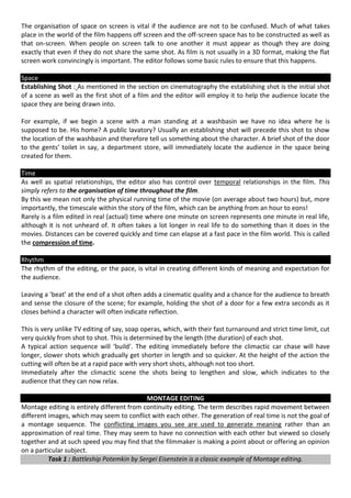 The organisation of space on screen is vital if the audience are not to be confused. Much of what takes
place in the world of the film happens off screen and the off-screen space has to be constructed as well as
that on-screen. When people on screen talk to one another it must appear as though they are doing
exactly that even if they do not share the same shot. As film is not usually in a 3D format, making the flat
screen work convincingly is important. The editor follows some basic rules to ensure that this happens.

Space
Establishing Shot : As mentioned in the section on cinematography the establishing shot is the initial shot
of a scene as well as the first shot of a film and the editor will employ it to help the audience locate the
space they are being drawn into.

For example, if we begin a scene with a man standing at a washbasin we have no idea where he is
supposed to be. His home? A public lavatory? Usually an establishing shot will precede this shot to show
the location of the washbasin and therefore tell us something about the character. A brief shot of the door
to the gents’ toilet in say, a department store, will immediately locate the audience in the space being
created for them.

Time
As well as spatial relationships, the editor also has control over temporal relationships in the film. This
simply refers to the organisation of time throughout the film.
By this we mean not only the physical running time of the movie (on average about two hours) but, more
importantly, the timescale within the story of the film, which can be anything from an hour to eons!
Rarely is a film edited in real (actual) time where one minute on screen represents one minute in real life,
although it is not unheard of. It often takes a lot longer in real life to do something than it does in the
movies. Distances can be covered quickly and time can elapse at a fast pace in the film world. This is called
the compression of time.

Rhythm
The rhythm of the editing, or the pace, is vital in creating different kinds of meaning and expectation for
the audience.

Leaving a ‘beat’ at the end of a shot often adds a cinematic quality and a chance for the audience to breath
and sense the closure of the scene; for example, holding the shot of a door for a few extra seconds as it
closes behind a character will often indicate reflection.

This is very unlike TV editing of say, soap operas, which, with their fast turnaround and strict time limit, cut
very quickly from shot to shot. This is determined by the length (the duration) of each shot.
A typical action sequence will ‘build’. The editing immediately before the climactic car chase will have
longer, slower shots which gradually get shorter in length and so quicker. At the height of the action the
cutting will often be at a rapid pace with very short shots, although not too short.
Immediately after the climactic scene the shots being to lengthen and slow, which indicates to the
audience that they can now relax.

                                            MONTAGE EDITING
Montage editing is entirely different from continuity editing. The term describes rapid movement between
different images, which may seem to conflict with each other. The generation of real time is not the goal of
a montage sequence. The conflicting images you see are used to generate meaning rather than an
approximation of real time. They may seem to have no connection with each other but viewed so closely
together and at such speed you may find that the filmmaker is making a point about or offering an opinion
on a particular subject.
          Task 1 : Battleship Potemkin by Sergei Eisenstein is a classic example of Montage editing.
 