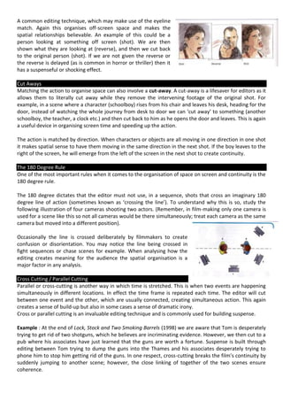 A common editing technique, which may make use of the eyeline
match. Again this organises off-screen space and makes the
spatial relationships believable. An example of this could be a
person looking at something off screen (shot). We are then
shown what they are looking at (reverse), and then we cut back
to the original person (shot). If we are not given the reverse or
the reverse is delayed (as is common in horror or thriller) then it
has a suspenseful or shocking effect.

Cut Aways
Matching the action to organise space can also involve a cut-away. A cut-away is a lifesaver for editors as it
allows them to literally cut away while they remove the intervening footage of the original shot. For
example, in a scene where a character (schoolboy) rises from his chair and leaves his desk, heading for the
door, instead of watching the whole journey from desk to door we can ‘cut away’ to something (another
schoolboy, the teacher, a clock etc.) and then cut back to him as he opens the door and leaves. This is again
a useful device in organising screen time and speeding up the action.

The action is matched by direction. When characters or objects are all moving in one direction in one shot
it makes spatial sense to have them moving in the same direction in the next shot. If the boy leaves to the
right of the screen, he will emerge from the left of the screen in the next shot to create continuity.

The 180 Degree Rule
One of the most important rules when it comes to the organisation of space on screen and continuity is the
180 degree rule.

The 180 degree dictates that the editor must not use, in a sequence, shots that cross an imaginary 180
degree line of action (sometimes known as ‘crossing the line’). To understand why this is so, study the
following illustration of four cameras shooting two actors. (Remember, in film-making only one camera is
used for a scene like this so not all cameras would be there simultaneously; treat each camera as the same
camera but moved into a different position).

Occasionally the line is crossed deliberately by filmmakers to create
confusion or disorientation. You may notice the line being crossed in
fight sequences or chase scenes for example. When analysing how the
editing creates meaning for the audience the spatial organisation is a
major factor in any analysis.

Cross Cutting / Parallel Cutting
Parallel or cross-cutting is another way in which time is stretched. This is when two events are happening
simultaneously in different locations. In effect the time frame is repeated each time. The editor will cut
between one event and the other, which are usually connected, creating simultaneous action. This again
creates a sense of build-up but also in some cases a sense of dramatic irony.
Cross or parallel cutting is an invaluable editing technique and is commonly used for building suspense.

Example : At the end of Lock, Stock and Two Smoking Barrels (1998) we are aware that Tom is desperately
trying to get rid of two shotguns, which he believes are incriminating evidence. However, we then cut to a
pub where his associates have just learned that the guns are worth a fortune. Suspense is built through
editing between Tom trying to dump the guns into the Thames and his associates desperately trying to
phone him to stop him getting rid of the guns. In one respect, cross-cutting breaks the film’s continuity by
suddenly jumping to another scene; however, the close linking of together of the two scenes ensure
coherence.
 