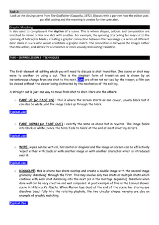 Task 2:
 Look at the closing scene from The Godfather (Coppolla, 1972). Discuss with a partner how the editor uses
                        parallel cutting and the meaning it creates for the spectator.

Graphic Matching
Is also used to complement the rhythm of a scene. This is where shapes, colours and composition are
matched to mirror or link one shot with another. For example, the spinning of a ceiling fan may cut to the
spinning of helicopter blades, creating a graphic connection between the two images; a series of different
door slams in succession would constitute a graphic match. The connection is between the images rather
than the action, and allows for a smoother or more visually stimulating transition.


TASK – EDITING LESSON 2 - TECHNIQUES



The first element of editing which you will need to discuss is shot transition. One scene or shot may
move to another by using a cut. This is the simplest form of transition and is shown by an
instantaneous change from one shot to the next. Cuts are often not noticed by the viewer; a film can
be viewed without the viewer being distracted by the mechanics of the editing.

A straight cut is just one way to move from shot to shot. Here are the others:

   o   FADE UP (or FADE IN) : this is where the screen starts as one colour, usually black but it
       can also be white, and the image fades up through the black.

Typical use:



   o   FADE DOWN (or FADE OUT) : exactly the same as above but in reverse. The image fades
       into black or white, hence the term ‘fade to black’ at the end of most shooting scripts.

Typical use:


   o   WIPE: wipes can be vertical, horizontal or diagonal and the image on screen can be effectively
       ‘wiped’ either with black or with another image or with another character which is introduced
       over it.

Typical use :

   o   DISSOLVE: this is where two shots overlap and create a double image with the second image
       gradually ‘dissolving’ through the first. This may involve only two shots or multiple shots which
       continue with each shot dissolving into the next (as in the montage sequence). Dissolves when
       done well can be very creative and well composed. A good example of this is the famous shower
       scene in Hitchcock’s Psycho. When Marion lays dead at the end of the scene her staring eye
       dissolves beautifully into the rotating plughole; the two circular shapes merging are also an
       example of graphic matching.

Typical Use :
 