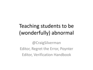 Teaching students to be
(wonderfully) abnormal
@CraigSilverman
Editor, Regret the Error, Poynter
Editor, Verification Handbook
 