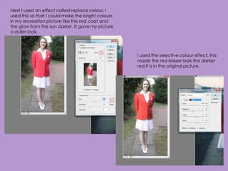 Next I used an effect called replace colour. I
used this so that I could make the bright colours
in my recreation picture like the red coat and
the glow from the sun darker. It gave my picture
a duller look.




                                                    I used the selective colour effect, this
                                                    made the red blazer look the darker
                                                    red it is in the original picture.
 