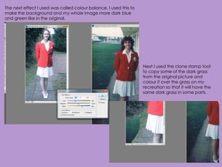 The next effect I used was called colour balance. I used this to
make the background and my whole image more dark blue
and green like in the original.




                                                                   Next I used the clone stamp tool
                                                                   to copy some of the dark grass
                                                                   from the original picture and
                                                                   colour it over the grass on my
                                                                   recreation so that it will have the
                                                                   same dark grass in some parts.
 