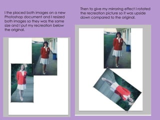 Then to give my mirroring effect I rotated
I the placed both images on a new    the recreation picture so it was upside
Photoshop document and I resized     down compared to the original.
both images so they was the same
size and I put my recreation below
the original.
 