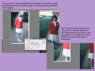 The next effect I used was called colour balance. I used this to make
the background and my whole image more dark blue and green like
in the original.
Next I used the clone stamp tool to
copy some of the dark grass from
the original picture and colour it over
the grass on my recreation so that it
will have the same dark grass in
some parts.
 