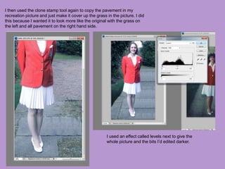 I then used the clone stamp tool again to copy the pavement in my
recreation picture and just make it cover up the grass in the picture. I did
this because I wanted it to look more like the original with the grass on
the left and all pavement on the right hand side.
I used an effect called levels next to give the
whole picture and the bits I’d edited darker.
 