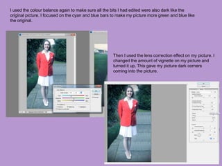 I used the colour balance again to make sure all the bits I had edited were also dark like the
original picture. I focused on the cyan and blue bars to make my picture more green and blue like
the original.
Then I used the lens correction effect on my picture. I
changed the amount of vignette on my picture and
turned it up. This gave my picture dark corners
coming into the picture.
 
