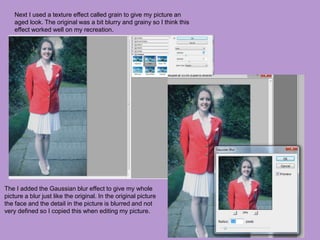 Next I used a texture effect called grain to give my picture an
aged look. The original was a bit blurry and grainy so I think this
effect worked well on my recreation.
The I added the Gaussian blur effect to give my whole
picture a blur just like the original. In the original picture
the face and the detail in the picture is blurred and not
very defined so I copied this when editing my picture.
 