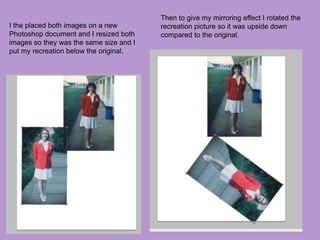 I the placed both images on a new
Photoshop document and I resized both
images so they was the same size and I
put my recreation below the original.
Then to give my mirroring effect I rotated the
recreation picture so it was upside down
compared to the original.
 