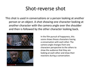 Shot-reverse shot
This shot is used in conversations or a person looking at another
person or an object. A shot showing one character looking at
another character with the camera angle over the shoulder
and then is followed by the other character looking back.
In the film pursuit of happyness, this
scene shows theses characters having
a conversation with each other. The
camera angle changes from one
characters perspective to the others to
show the audience that they are
looking at each other and show their
reactions during a conversation.
 