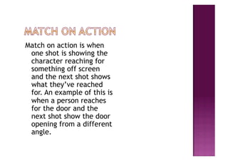 Match on action is when
 one shot is showing the
 character reaching for
 something off screen
 and the next shot shows
 what they’ve reached
 for. An example of this is
 when a person reaches
 for the door and the
 next shot show the door
 opening from a different
 angle.
 