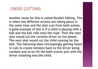 Another name for this is called Parallel Editing. This
is when two different actions are taking place in
the same time and the shot cuts from both scenes.
A good example of this is if a child is playing with a
ball and the ball rolls onto the road. Then the next
shot would cut the careless driver on the phone.
The next shot would cut the child running for the
ball. The following show (increasingly getting faster
in cuts to create tension) back to the driver being
careless and so on till the both scenes join with the
driver smashing into the child.
 