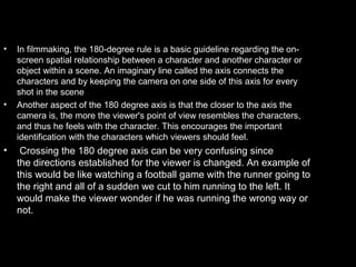 •   In filmmaking, the 180-degree rule is a basic guideline regarding the on-
    screen spatial relationship between a character and another character or
    object within a scene. An imaginary line called the axis connects the
    characters and by keeping the camera on one side of this axis for every
    shot in the scene
•   Another aspect of the 180 degree axis is that the closer to the axis the
    camera is, the more the viewer's point of view resembles the characters,
    and thus he feels with the character. This encourages the important
    identification with the characters which viewers should feel.
•    Crossing the 180 degree axis can be very confusing since
    the directions established for the viewer is changed. An example of
    this would be like watching a football game with the runner going to
    the right and all of a sudden we cut to him running to the left. It
    would make the viewer wonder if he was running the wrong way or
    not.
 