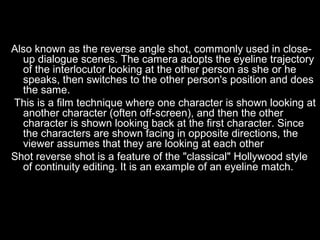 Also known as the reverse angle shot, commonly used in close-
  up dialogue scenes. The camera adopts the eyeline trajectory
  of the interlocutor looking at the other person as she or he
  speaks, then switches to the other person's position and does
  the same.
This is a film technique where one character is shown looking at
  another character (often off-screen), and then the other
  character is shown looking back at the first character. Since
  the characters are shown facing in opposite directions, the
  viewer assumes that they are looking at each other
Shot reverse shot is a feature of the "classical" Hollywood style
  of continuity editing. It is an example of an eyeline match.
 
