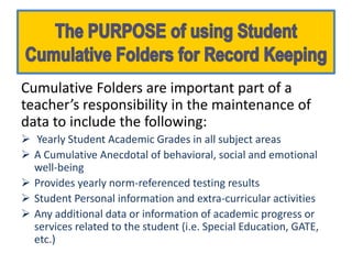 Cumulative Folders are important part of a
teacher’s responsibility in the maintenance of
data to include the following:
 Yearly Student Academic Grades in all subject areas
 A Cumulative Anecdotal of behavioral, social and emotional
  well-being
 Provides yearly norm-referenced testing results
 Student Personal information and extra-curricular activities
 Any additional data or information of academic progress or
  services related to the student (i.e. Special Education, GATE,
  etc.)
 