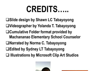 CREDITS…..
Slide design by Shawn LC Tabayoyong
Videographer by Yolanda T. Tabayoyong
Cumulative Folder format provided by
 Machananao Elementary School Counselor
Narrated by Norma C. Tabayoyong
Edited by Sydney LT Tabayoyong
 Illustrations by Microsoft Clip Art Studios
 
