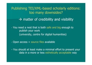 Publishing TEI/XML-based scholarly editions:
too many downsides?
matter of credibility and visibility
- You need a nest that is both safe and big enough to
publish your work
(university, centre for digital humanities)
- Open access = source files available
- You should at least make a minimal effort to present your
data in a more or less esthetically acceptable way
 