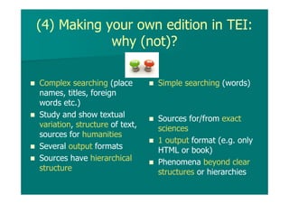 (4) Making your own edition in TEI:
why (not)?
Complex searching (place
names, titles, foreign
words etc.)
Study and show textual
variation, structure of text,
sources for humanities
Several output formats
Sources have hierarchical
structure
Simple searching (words)
Sources for/from exact
sciences
1 output format (e.g. only
HTML or book)
Phenomena beyond clear
structures or hierarchies
 