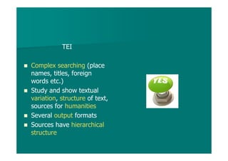 TEI
Complex searching (place
names, titles, foreign
words etc.)
Study and show textual
variation, structure of text,
sources for humanities
Several output formats
Sources have hierarchical
structure
 