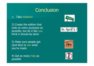 Conclusion
1) Take initiative
2) Create the edition that
suits as many purposes as
possible, but do it like you
think it should be done
3) Make sure people get
(and like) to see what
you’ve made
4) Get as many help as
possible
 