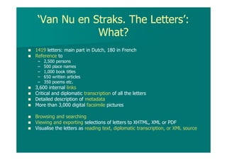 ‘Van Nu en Straks. The Letters’:
What?
1419 letters: main part in Dutch, 180 in French
Reference to
– 2,500 persons
– 500 place names
– 1,000 book titles
– 650 written articles
– 350 poems etc.
3,600 internal links
Critical and diplomatic transcription of all the letters
Detailed description of metadata
More than 3,000 digital facsimile pictures
Browsing and searching
Viewing and exporting selections of letters to XHTML, XML or PDF
Visualise the letters as reading text, diplomatic transcription, or XML source
 