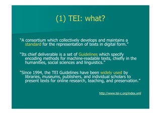 (1) TEI: what?
“A consortium which collectively develops and maintains a
standard for the representation of texts in digital form.”
“Its chief deliverable is a set of Guidelines which specify
encoding methods for machine-readable texts, chiefly in the
humanities, social sciences and linguistics.”
“Since 1994, the TEI Guidelines have been widely used by
libraries, museums, publishers, and individual scholars to
present texts for online research, teaching, and preservation.”
http://www.tei-c.org/index.xml
 