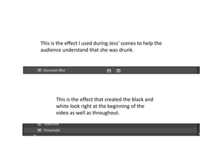 This is the effect I used during Jess’ scenes to help the
audience understand that she was drunk.
This is the effect that created the black and
white look right at the beginning of the
video as well as throughout.
 