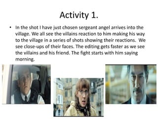 Activity 1. 
• In the shot I have just chosen sergeant angel arrives into the 
village. We all see the villains reaction to him making his way 
to the village in a series of shots showing their reactions. We 
see close-ups of their faces. The editing gets faster as we see 
the villains and his friend. The fight starts with him saying 
morning. 
 