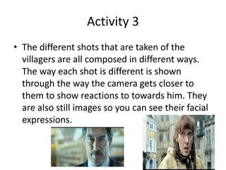 Activity 3 
• The different shots that are taken of the 
villagers are all composed in different ways. 
The way each shot is different is shown 
through the way the camera gets closer to 
them to show reactions to towards him. They 
are also still images so you can see their facial 
expressions. 
