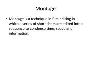 Montage 
• Montage is a technique in film editing in 
which a series of short shots are edited into a 
sequence to condense time, space and 
information. 
 