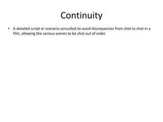 Continuity 
• A detailed script or scenario consulted to avoid discrepancies from shot to shot in a 
film, allowing the various scenes to be shot out of order. 
 