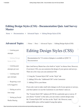 11/20/2020 Editing Design Styles (CSS) - Documentation Quiz And Survey Master
https://quizandsurveymaster.com/docs/advanced-topics/editing-design-styles-css/ 1/4
Advanced Topics
Limiting quiz
attempts
Editing Design
Styles (CSS)
Limiting quiz
attempts per user
Limiting total
quiz attempts
Requiring a user
to be logged in
Setting an active
time range
Setting up Social
Media Sharing
Home Docs Advanced Topics Editing Design Styles (CSS)
Editing Design Styles (CSS) - Documentation Quiz And Survey
Master
Home » Documentation » Advanced Topics » Editing Design Styles (CSS)
Editing Design Styles (CSS)
Documentation for 7.0 version of plugins is available at QSM 7.0
Documentation
Quiz And Survey Master has a few built-in “styles” to choose from. However,
if you know CSS, you can customize the design of your quizzes and surveys.
There are a few ways you can customize CSS:
1. Using the “Custom Style CSS” on the “Style” tab
2. Adding CSS to the “Additional CSS” in the Customizer
3. Adding CSS to your theme
If you only want to make small style changes to all of your quizzes or surveys,
your best option is to use the Customizer or your theme’s style.css.
The “Custom Style CSS” replaces all CSS for a particular quiz or survey. If
you choose “Custom” as the style, you can create a custom design using
the “Custom Style CSS” text box on the “Style” tab. However, none of the
default QSM styles will be loaded if using that option.
 