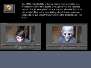 One of the main tools I used when editing my music video was
the razor tool. I used this tool to create jump cuts and separate
various clips.An example of this is at the end when the Boy turns
into an Alien. Due to the mask taking a lot of time to put on we
needed to cut out a lot of time in between the preparation of the
mask.
 