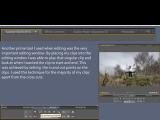 Another prime tool I used when editing was the very
important editing window. By placing my clips into the
editing window I was able to play that singular clip and
look at when I wanted the clip to start and end.This
was achieved by setting the in and out points on the
clips. I used this technique for the majority of my clips
apart from the cross cuts.
 