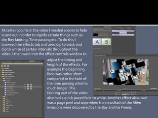 At certain points in the video I needed scenes to fade
in and out in order to signify certain things such as
the Boy fainting,Time passing etc.To do this I
browsed the effects tab and used dip to black and
dip to white at certain intervals throughout the
video. I then went into the effect controls window to
adjust the timing and
length of the effects. For
example the beginning
fade was rather short
compared to the fade of
the time passing which is
much longer.The
fainting part of the video
also had a quick paced fade to white. Another effect also used
was a page peel and wipe when the newsflash of the Alien
invasions were discovered by the Boy and his Friend.
 