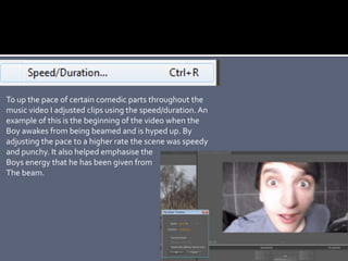 To up the pace of certain comedic parts throughout the
music video I adjusted clips using the speed/duration. An
example of this is the beginning of the video when the
Boy awakes from being beamed and is hyped up. By
adjusting the pace to a higher rate the scene was speedy
and punchy. It also helped emphasise the
Boys energy that he has been given from
The beam.
 