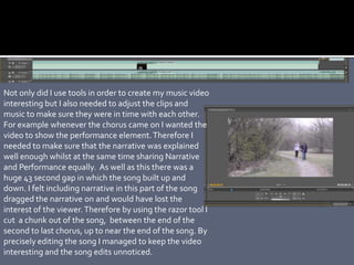 Not only did I use tools in order to create my music video
interesting but I also needed to adjust the clips and
music to make sure they were in time with each other.
For example whenever the chorus came on I wanted the
video to show the performance element.Therefore I
needed to make sure that the narrative was explained
well enough whilst at the same time sharing Narrative
and Performance equally. As well as this there was a
huge 43 second gap in which the song built up and
down. I felt including narrative in this part of the song
dragged the narrative on and would have lost the
interest of the viewer.Therefore by using the razor tool I
cut a chunk out of the song, between the end of the
second to last chorus, up to near the end of the song. By
precisely editing the song I managed to keep the video
interesting and the song edits unnoticed.
 