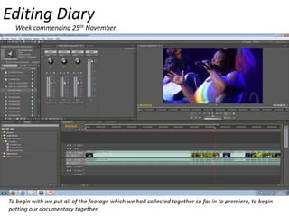Editing Diary
Week commencing 25th November

To begin with we put all of the footage which we had collected together so far in to premiere, to begin
putting our documentary together.

 
